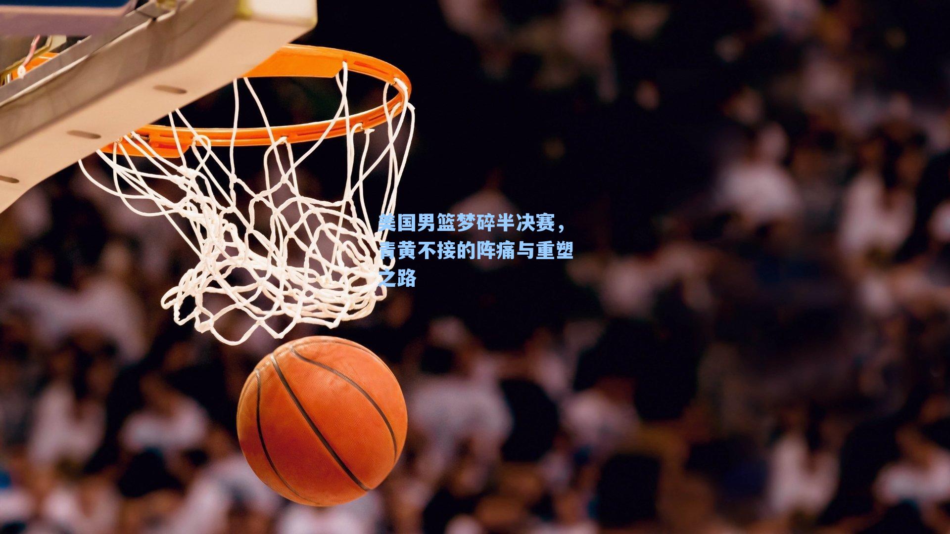 美国男篮梦碎半决赛,青黄不接的阵痛与重塑之路