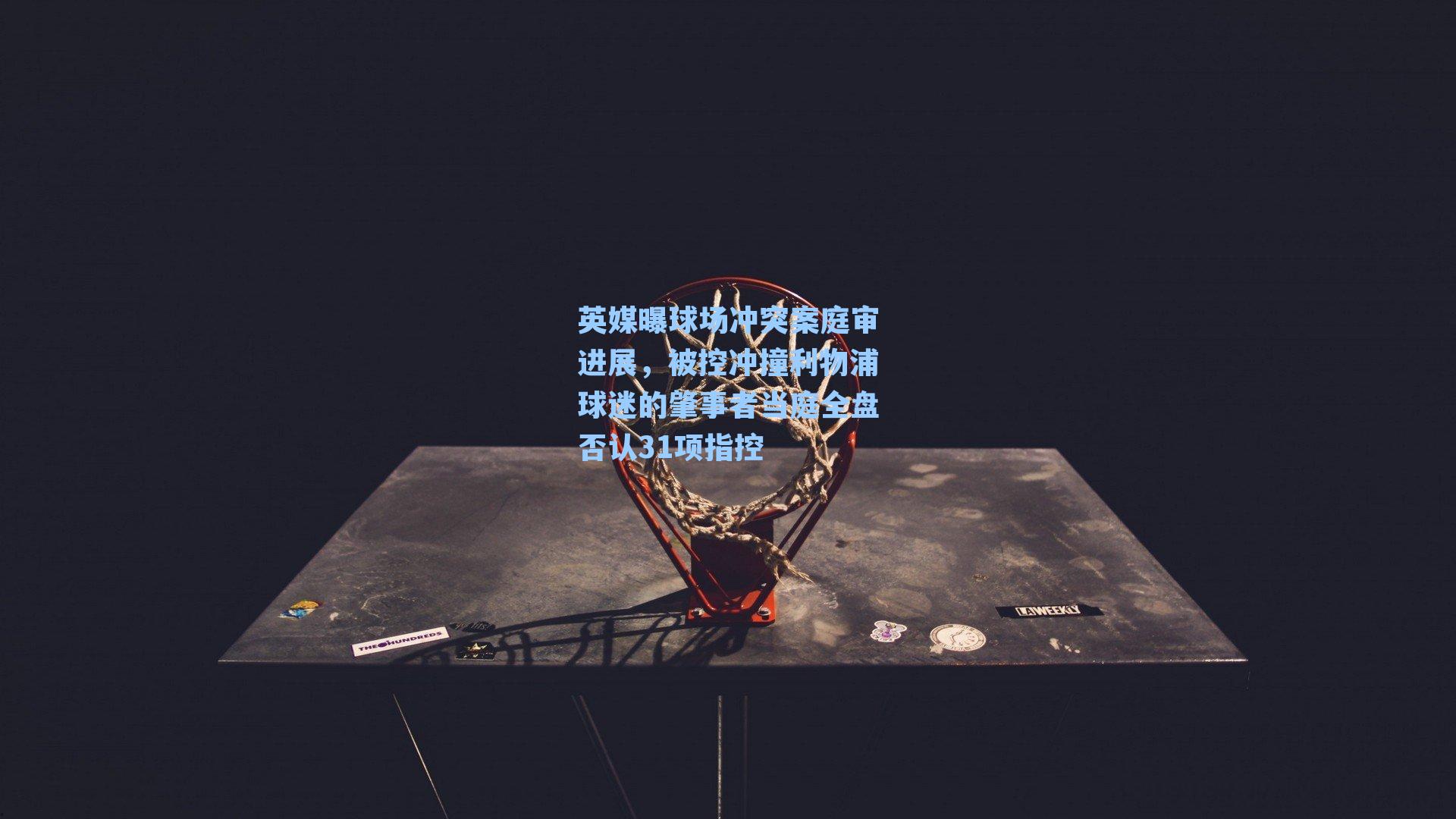 英媒曝球场冲突案庭审进展,被控冲撞利物浦球迷的肇事者当庭全盘否认31项指控