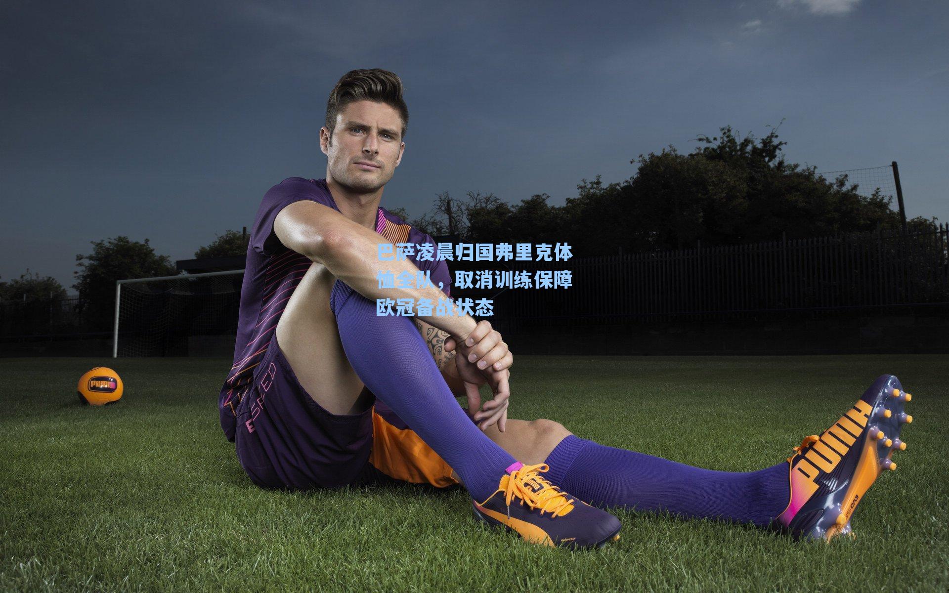 巴萨凌晨归国弗里克体恤全队，取消训练保障欧冠备战状态