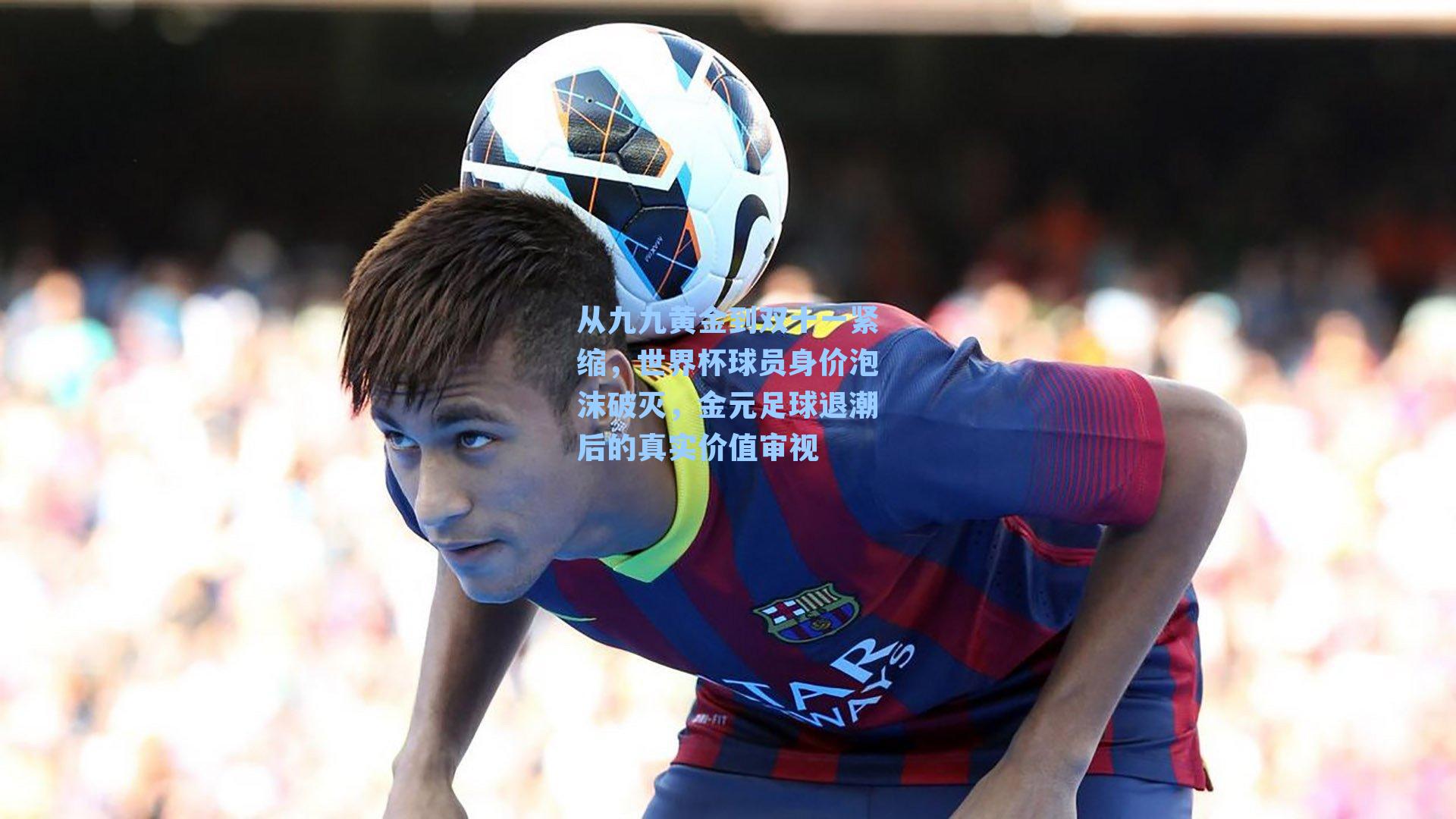 从九九黄金到双十一紧缩,世界杯球员身价泡沫破灭,金元足球退潮后的真实价值审视